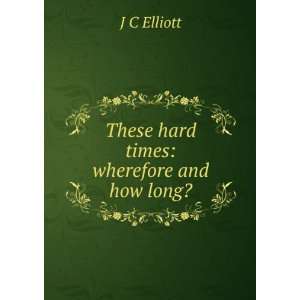   hard times: wherefore and how long?: J C Elliott:  Books